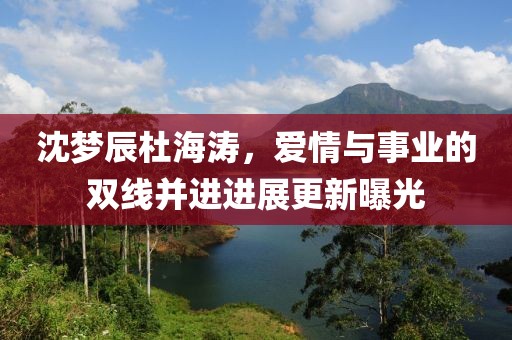 沈梦辰杜海涛，爱情与事业的双线并进进展更新曝光