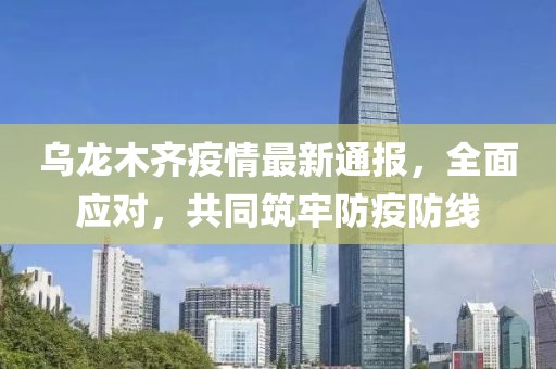 乌龙木齐疫情最新通报，全面应对，共同筑牢防疫防线