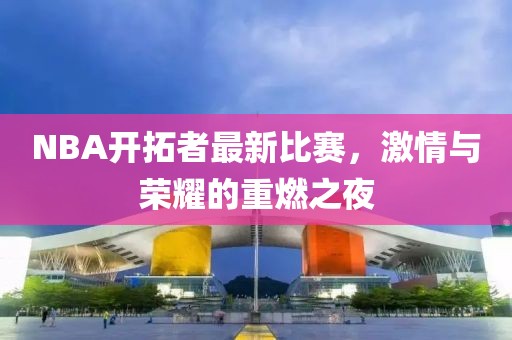 NBA开拓者最新比赛，激情与荣耀的重燃之夜