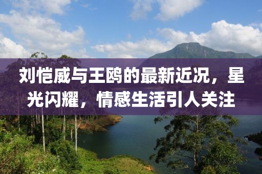刘恺威与王鸥的最新近况，星光闪耀，情感生活引人关注