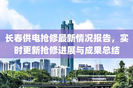 长春供电抢修最新情况报告，实时更新抢修进展与成果总结
