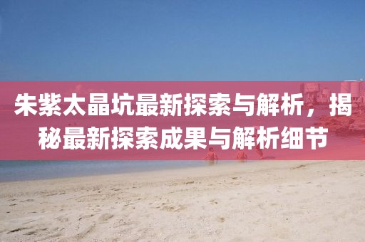 朱紫太晶坑最新探索与解析，揭秘最新探索成果与解析细节