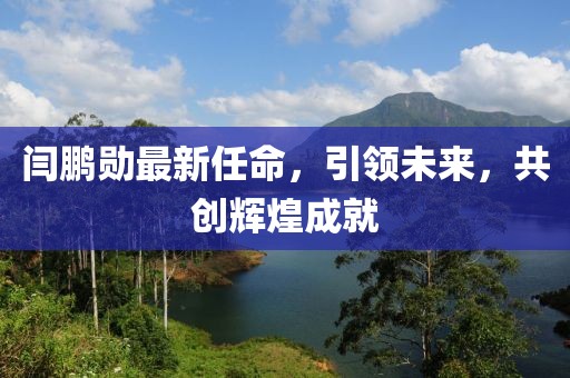 闫鹏勋最新任命，引领未来，共创辉煌成就