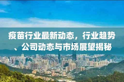 疫苗行业最新动态，行业趋势、公司动态与市场展望揭秘