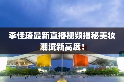 李佳琦最新直播视频揭秘美妆潮流新高度！
