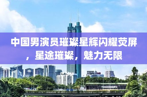 中国男演员璀璨星辉闪耀荧屏，星途璀璨，魅力无限