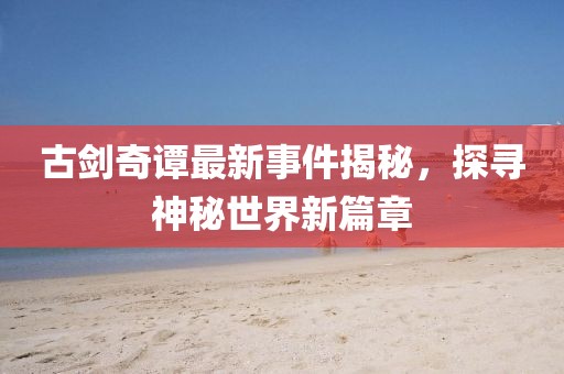 古剑奇谭最新事件揭秘，探寻神秘世界新篇章
