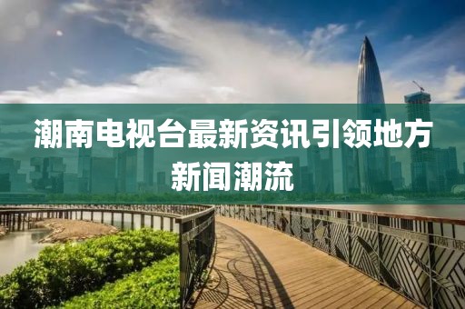 潮南电视台最新资讯引领地方新闻潮流