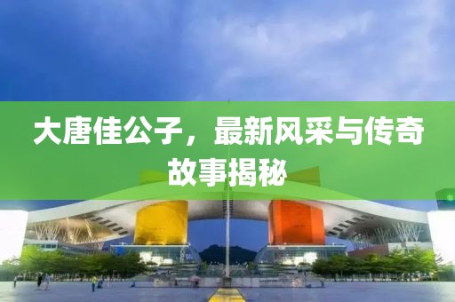 大唐佳公子，最新风采与传奇故事揭秘