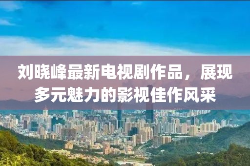 刘晓峰最新电视剧作品，展现多元魅力的影视佳作风采