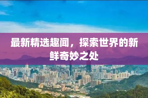 最新精选趣闻，探索世界的新鲜奇妙之处
