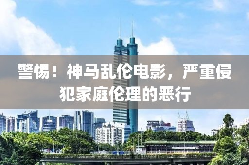 警惕！神马乱伦电影，严重侵犯家庭伦理的恶行