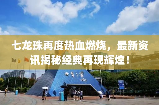 七龙珠再度热血燃烧，最新资讯揭秘经典再现辉煌！