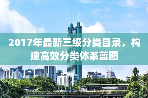 2017年最新三级分类目录，构建高效分类体系蓝图