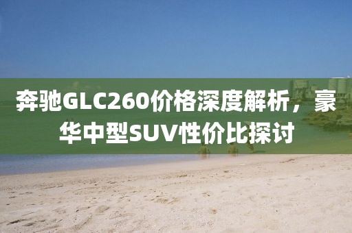 奔驰GLC260价格深度解析，豪华中型SUV性价比探讨