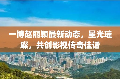 一博赵丽颖最新动态，星光璀璨，共创影视传奇佳话