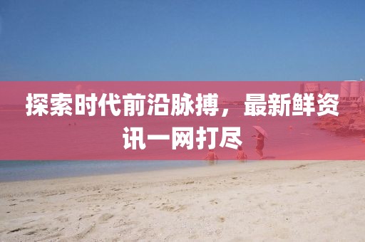 探索时代前沿脉搏，最新鲜资讯一网打尽