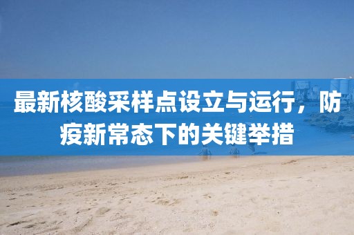 最新核酸采样点设立与运行，防疫新常态下的关键举措