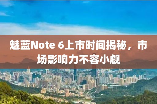 魅蓝Note 6上市时间揭秘，市场影响力不容小觑