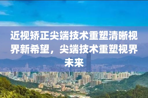 近视矫正尖端技术重塑清晰视界新希望，尖端技术重塑视界未来