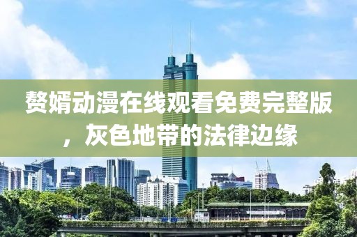 赘婿动漫在线观看免费完整版，灰色地带的法律边缘