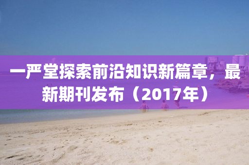 一严堂探索前沿知识新篇章，最新期刊发布（2017年）
