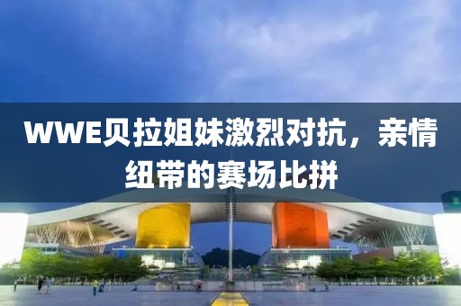 WWE贝拉姐妹激烈对抗，亲情纽带的赛场比拼