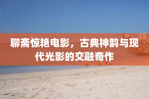 聊斋惊艳电影，古典神韵与现代光影的交融奇作