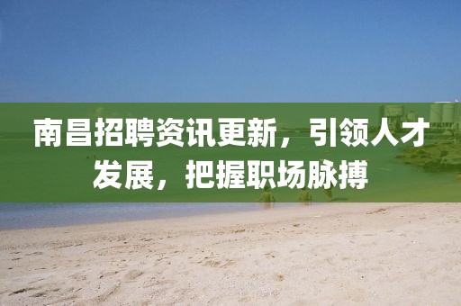 南昌招聘资讯更新，引领人才发展，把握职场脉搏