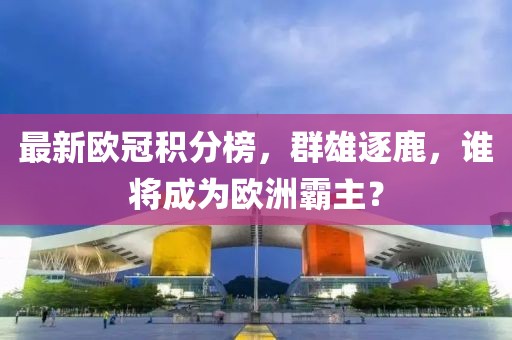 最新欧冠积分榜，群雄逐鹿，谁将成为欧洲霸主？