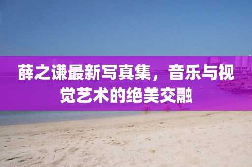 薛之谦最新写真集，音乐与视觉艺术的绝美交融