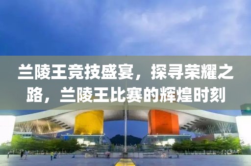兰陵王竞技盛宴，探寻荣耀之路，兰陵王比赛的辉煌时刻