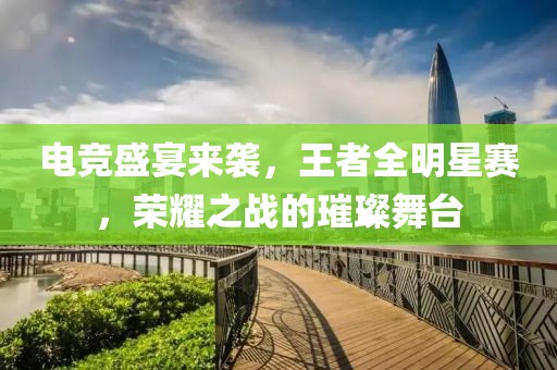 电竞盛宴来袭，王者全明星赛，荣耀之战的璀璨舞台