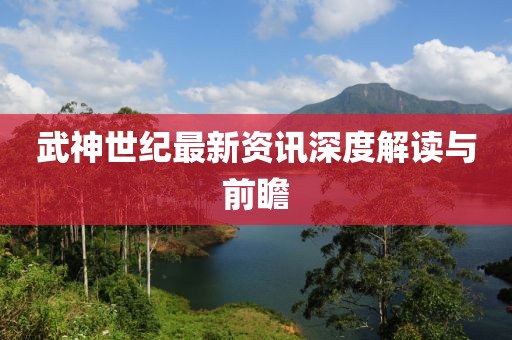 武神世纪最新资讯深度解读与前瞻