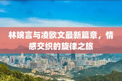 林婉言与凌欧文最新篇章，情感交织的旋律之旅
