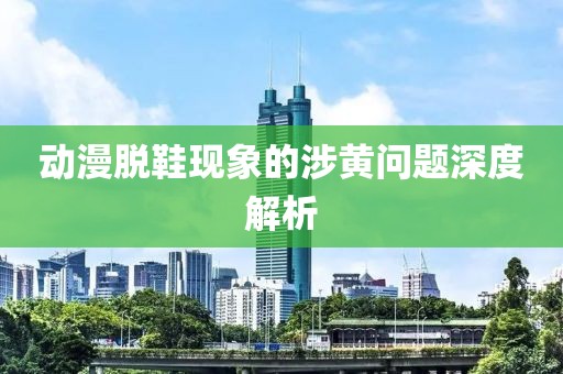 动漫脱鞋现象的涉黄问题深度解析