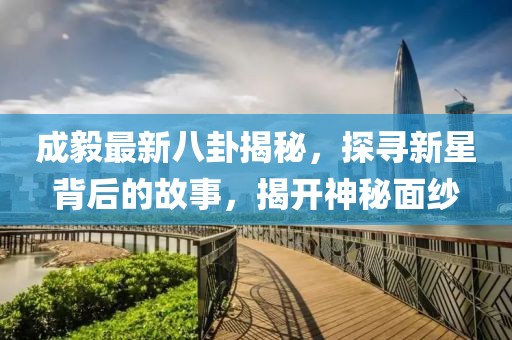 成毅最新八卦揭秘，探寻新星背后的故事，揭开神秘面纱