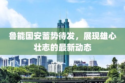 鲁能国安蓄势待发，展现雄心壮志的最新动态