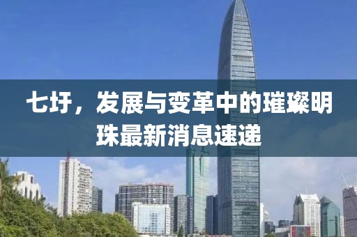 七圩，发展与变革中的璀璨明珠最新消息速递