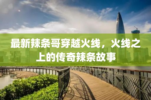 最新辣条哥穿越火线，火线之上的传奇辣条故事