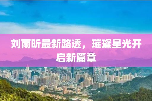 刘雨昕最新路透，璀璨星光开启新篇章