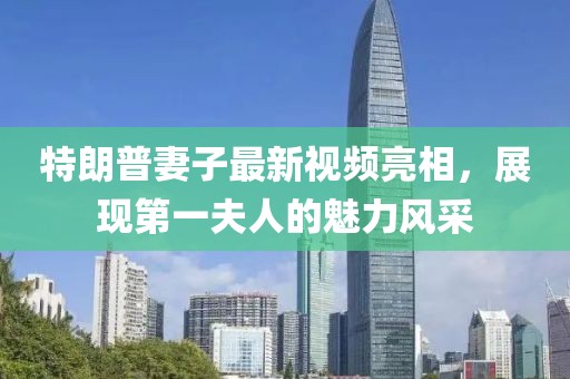 特朗普妻子最新视频亮相，展现第一夫人的魅力风采
