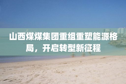 山西煤煤集团重组重塑能源格局，开启转型新征程