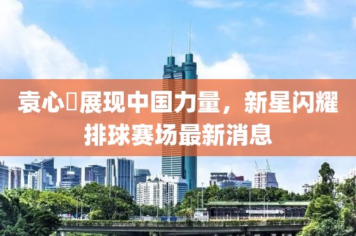 袁心玥展现中国力量，新星闪耀排球赛场最新消息