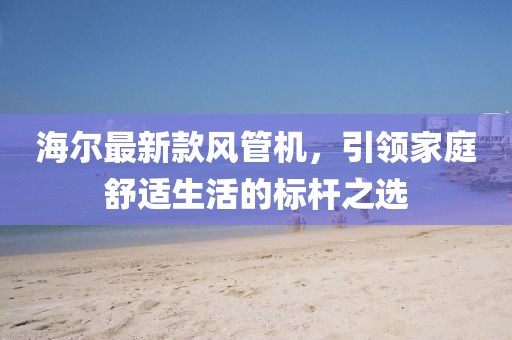 海尔最新款风管机，引领家庭舒适生活的标杆之选