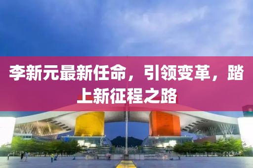 李新元最新任命，引领变革，踏上新征程之路