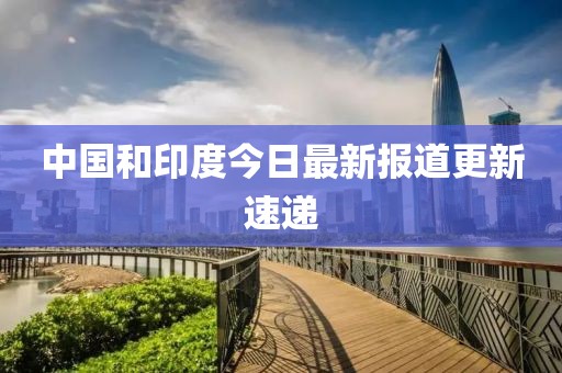 中国和印度今日最新报道更新速递