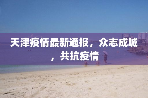 天津疫情最新通报，众志成城，共抗疫情