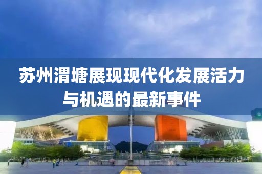 苏州渭塘展现现代化发展活力与机遇的最新事件