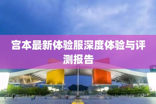 宫本最新体验服深度体验与评测报告